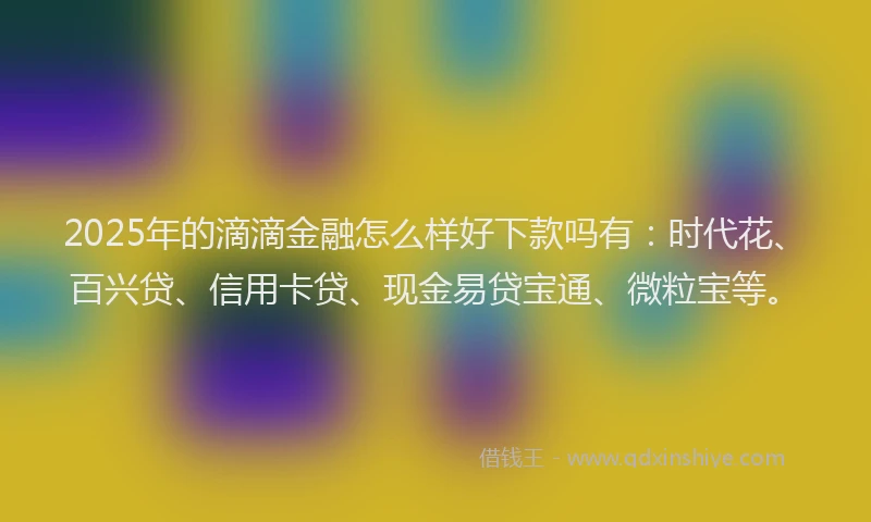 2025年的滴滴金融怎么样好下款吗有：时代花、百兴贷、信用卡贷、现金易贷宝通、微粒宝等。
