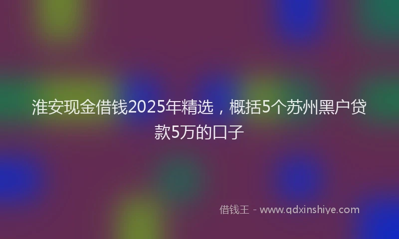 淮安现金借钱2025年精选，概括5个苏州黑户贷款5万的口子