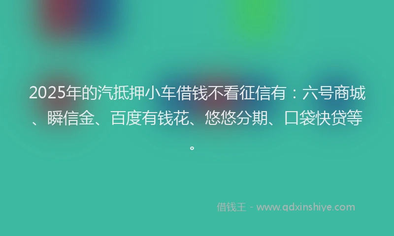 2025年的汽抵押小车借钱不看征信有：六号商城、瞬信金、百度有钱花、悠悠分期、口袋快贷等。