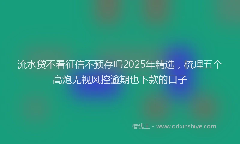 流水贷不看征信不预存吗2025年精选，梳理五个高炮无视风控逾期也下款的口子