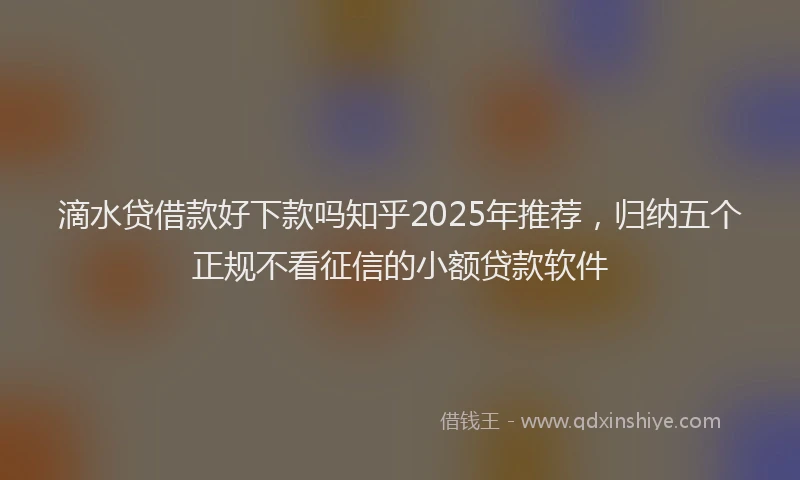 滴水贷借款好下款吗知乎2025年推荐，归纳五个正规不看征信的小额贷款软件