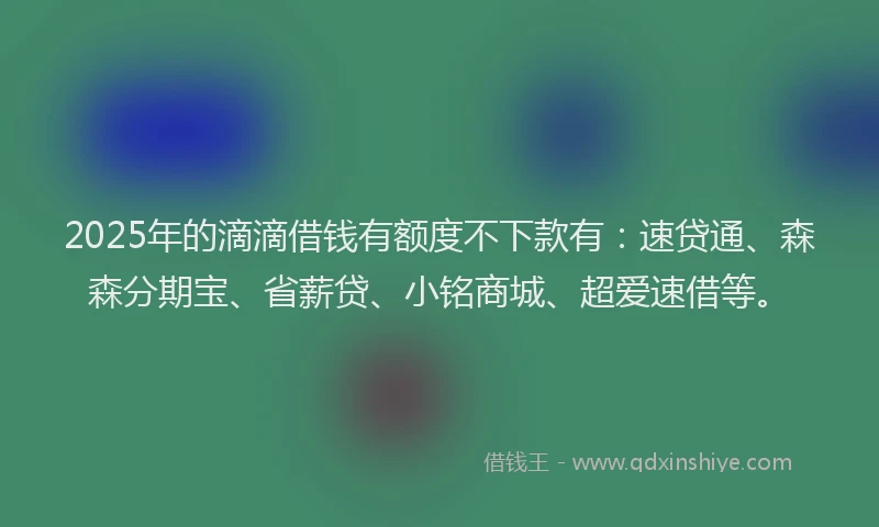 2025年的滴滴借钱有额度不下款有：速贷通、森森分期宝、省薪贷、小铭商城、超爱速借等。
