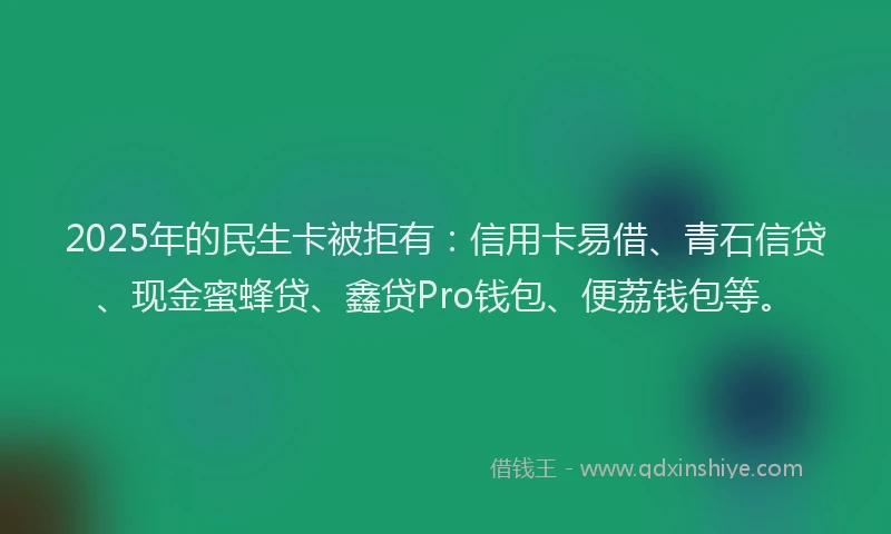 2025年的民生卡被拒有：信用卡易借、青石信贷、现金蜜蜂贷、鑫贷Pro钱包、便荔钱包等。