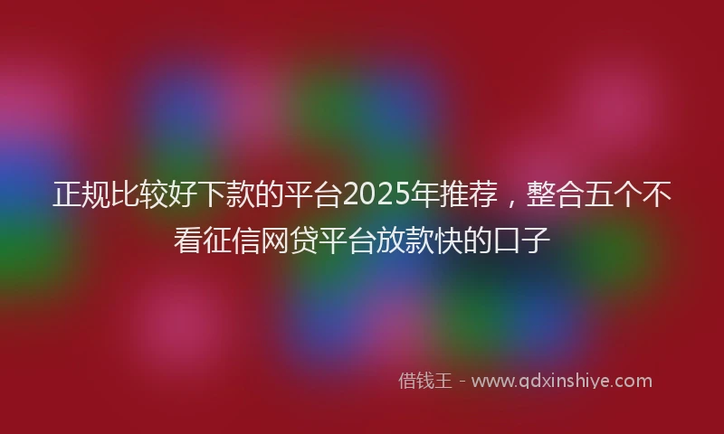 正规比较好下款的平台2025年推荐，整合五个不看征信网贷平台放款快的口子