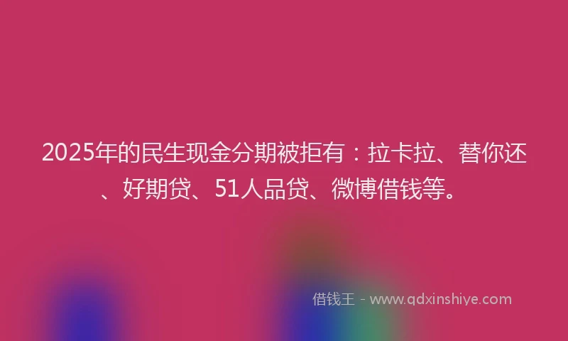 2025年的民生现金分期被拒有：拉卡拉、替你还、好期贷、51人品贷、微博借钱等。