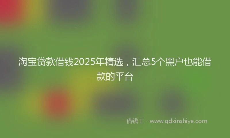 淘宝贷款借钱2025年精选，汇总5个黑户也能借款的平台