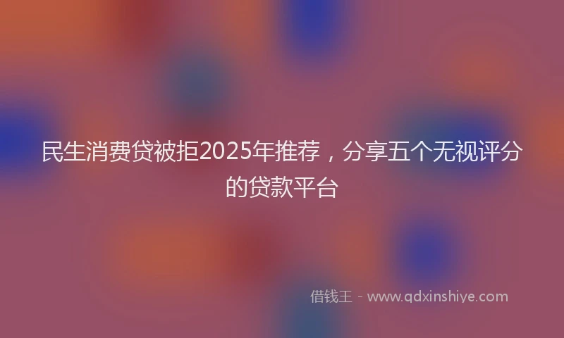 民生消费贷被拒2025年推荐，分享五个无视评分的贷款平台