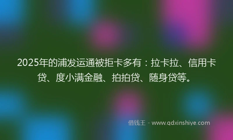 2025年的浦发运通被拒卡多有：拉卡拉、信用卡贷、度小满金融、拍拍贷、随身贷等。