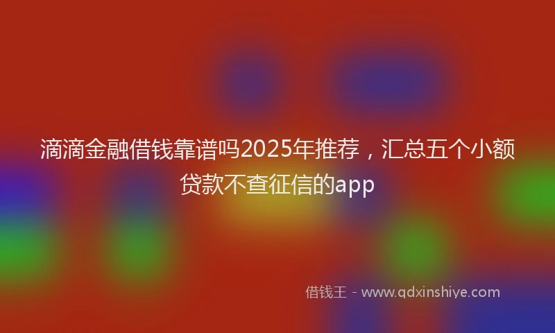 滴滴金融借钱靠谱吗2025年推荐，汇总五个小额贷款不查征信的app
