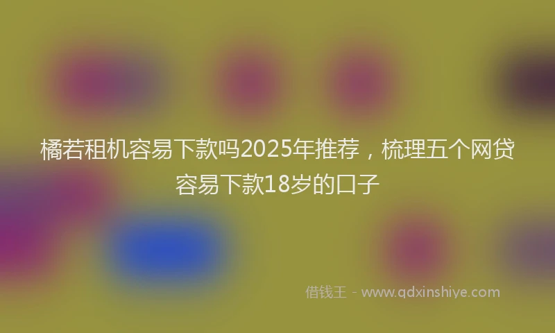 橘若租机容易下款吗2025年推荐，梳理五个网贷容易下款18岁的口子