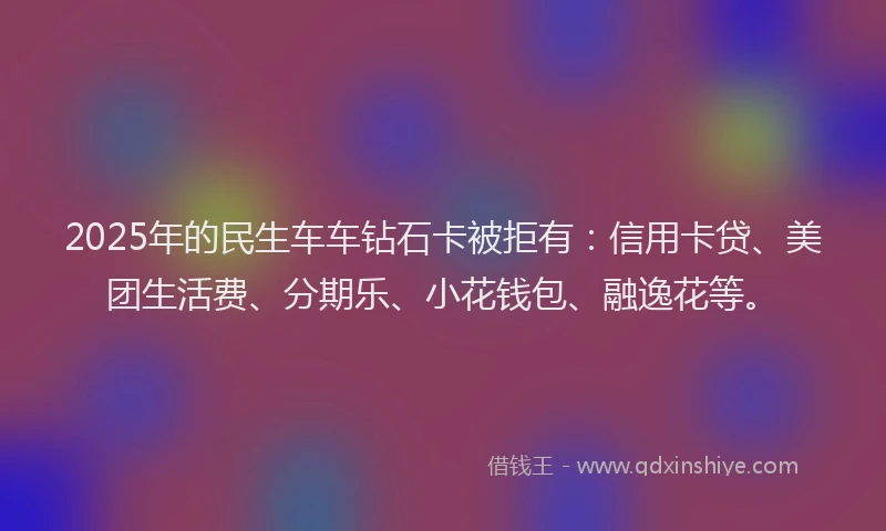 2025年的民生车车钻石卡被拒有：信用卡贷、美团生活费、分期乐、小花钱包、融逸花等。