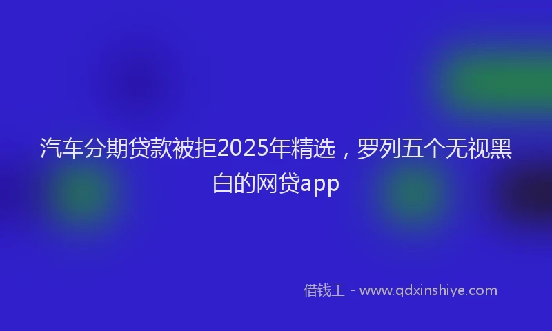 汽车分期贷款被拒2025年精选，罗列五个无视黑白的网贷app