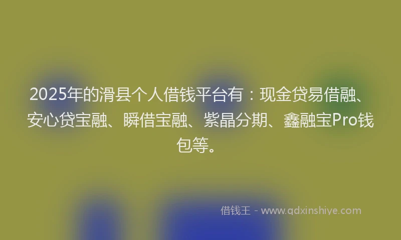 2025年的滑县个人借钱平台有：现金贷易借融、安心贷宝融、瞬借宝融、紫晶分期、鑫融宝Pro钱包等。