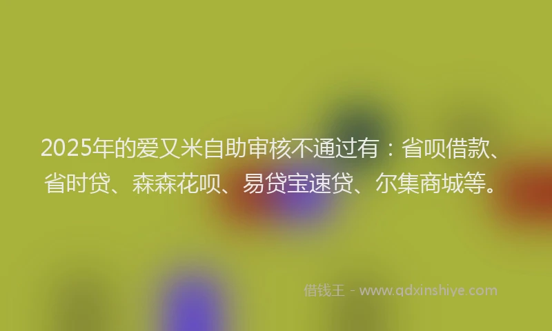 2025年的爱又米自助审核不通过有：省呗借款、省时贷、森森花呗、易贷宝速贷、尔集商城等。