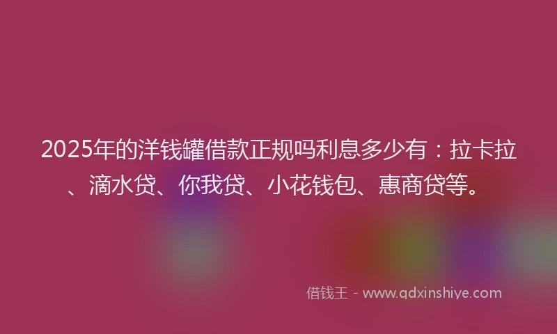 2025年的洋钱罐借款正规吗利息多少有：拉卡拉、滴水贷、你我贷、小花钱包、惠商贷等。