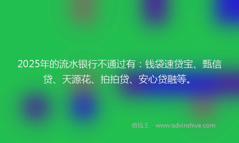 2025年的流水银行不通过有：钱袋速贷宝、甄信贷、天源花、拍拍贷、安心贷融等。