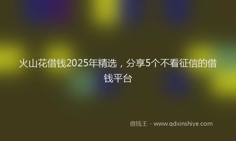 火山花借钱2025年精选，分享5个不看征信的借钱平台