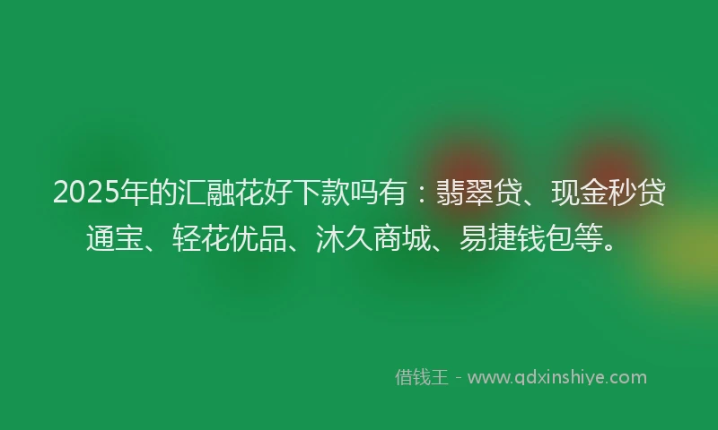 2025年的汇融花好下款吗有：翡翠贷、现金秒贷通宝、轻花优品、沐久商城、易捷钱包等。