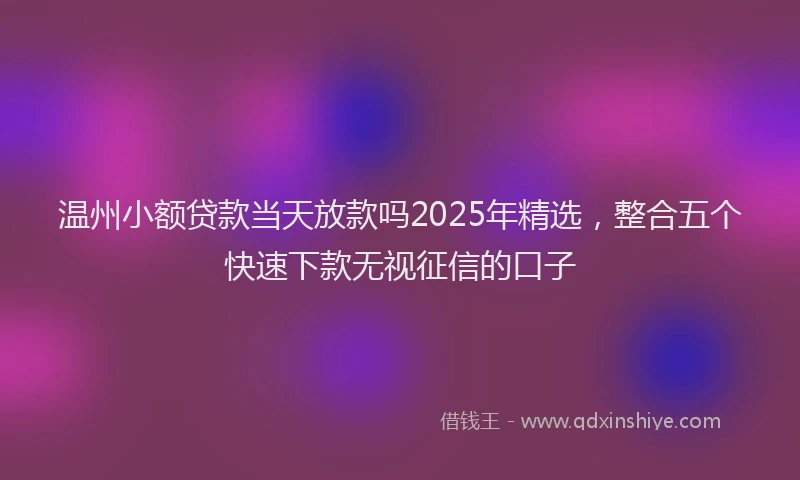 温州小额贷款当天放款吗2025年精选，整合五个快速下款无视征信的口子