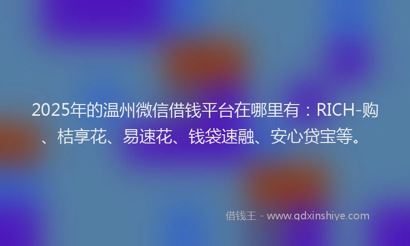 2025年的温州微信借钱平台在哪里有：RICH-购、桔享花、易速花、钱袋速融、安心贷宝等。