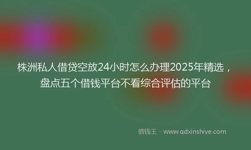 株洲私人借贷空放24小时怎么办理2025年精选，盘点五个借钱平台不看综合评估的平台