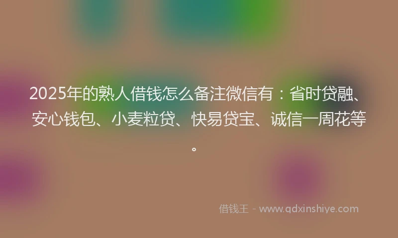 2025年的熟人借钱怎么备注微信有：省时贷融、安心钱包、小麦粒贷、快易贷宝、诚信一周花等。