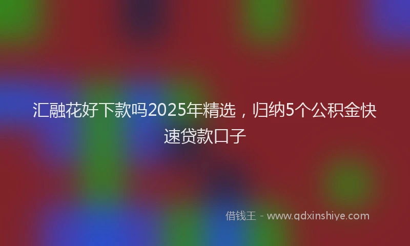 汇融花好下款吗2025年精选，归纳5个公积金快速贷款口子