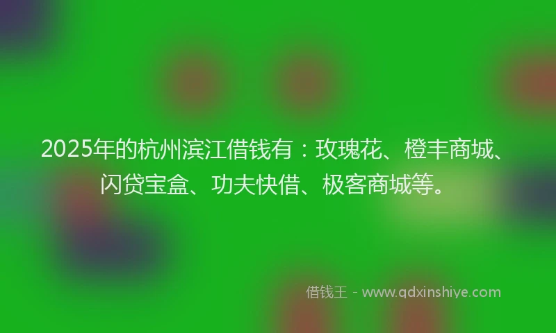 2025年的杭州滨江借钱有：玫瑰花、橙丰商城、闪贷宝盒、功夫快借、极客商城等。