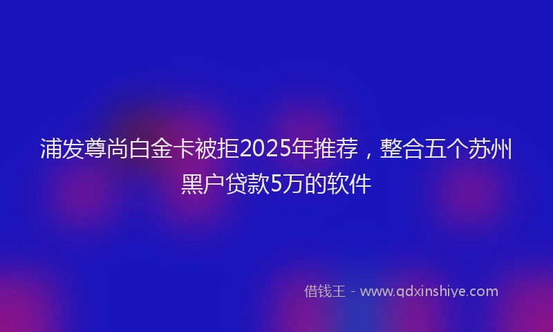 浦发尊尚白金卡被拒2025年推荐，整合五个苏州黑户贷款5万的软件
