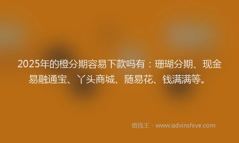 2025年的橙分期容易下款吗有：珊瑚分期、现金易融通宝、丫头商城、随易花、钱满满等。