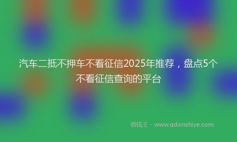 汽车二抵不押车不看征信2025年推荐，盘点5个不看征信查询的平台