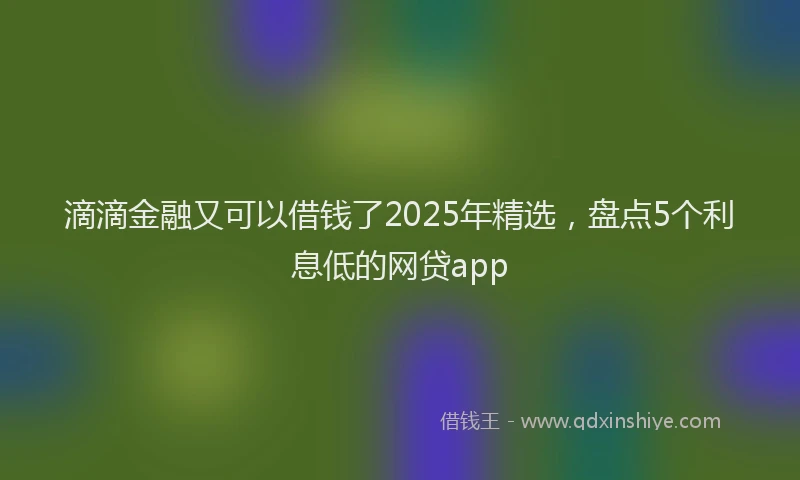 滴滴金融又可以借钱了2025年精选，盘点5个利息低的网贷app