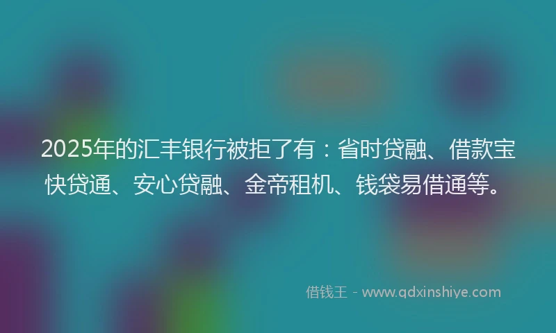 2025年的汇丰银行被拒了有：省时贷融、借款宝快贷通、安心贷融、金帝租机、钱袋易借通等。
