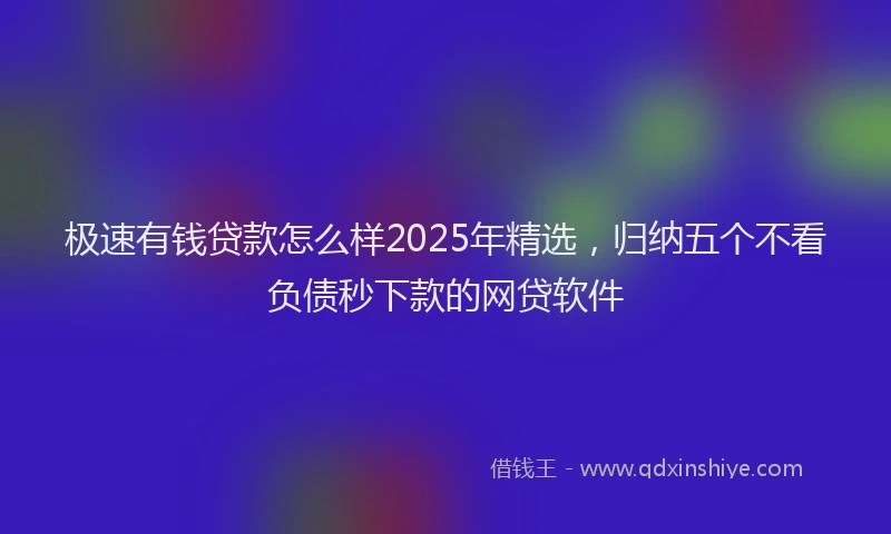 极速有钱贷款怎么样2025年精选，归纳五个不看负债秒下款的网贷软件