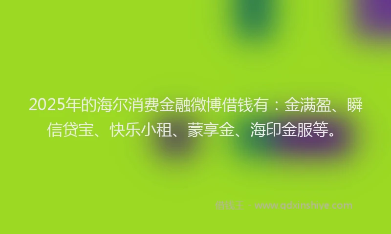 2025年的海尔消费金融微博借钱有：金满盈、瞬信贷宝、快乐小租、蒙享金、海印金服等。