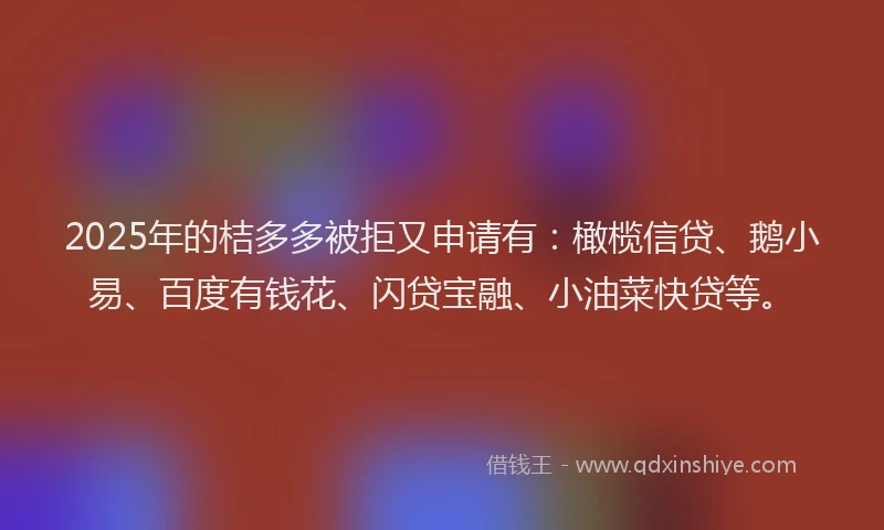 2025年的桔多多被拒又申请有：橄榄信贷、鹅小易、百度有钱花、闪贷宝融、小油菜快贷等。