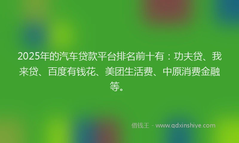 2025年的汽车贷款平台排名前十有：功夫贷、我来贷、百度有钱花、美团生活费、中原消费金融等。
