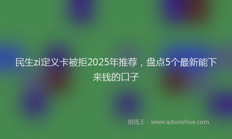 民生zi定义卡被拒2025年推荐，盘点5个最新能下来钱的口子