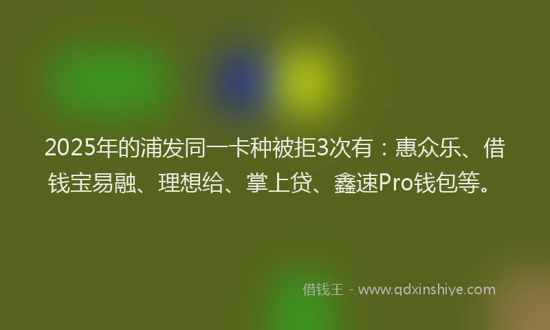 2025年的浦发同一卡种被拒3次有：惠众乐、借钱宝易融、理想给、掌上贷、鑫速Pro钱包等。