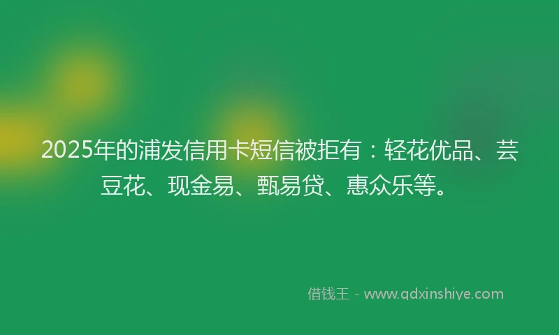 2025年的浦发信用卡短信被拒有：轻花优品、芸豆花、现金易、甄易贷、惠众乐等。