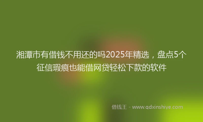 湘潭市有借钱不用还的吗2025年精选，盘点5个征信瑕疵也能借网贷轻松下款的软件