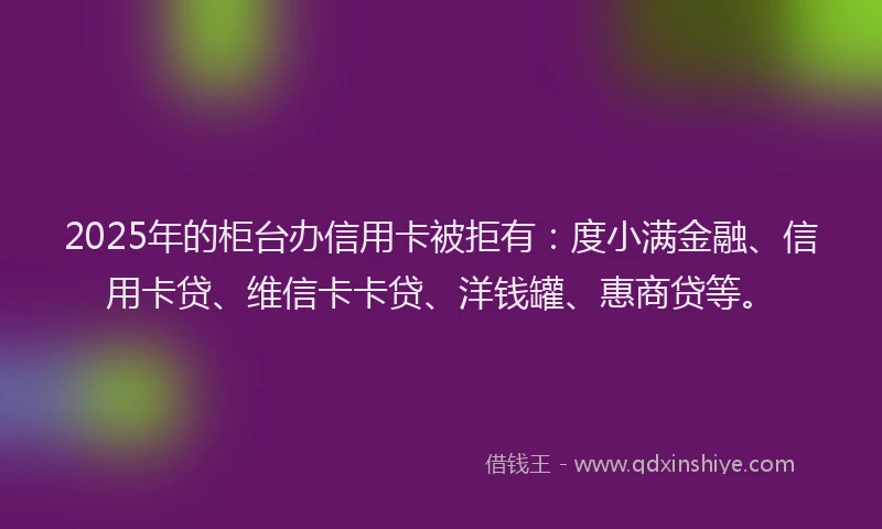 2025年的柜台办信用卡被拒有：度小满金融、信用卡贷、维信卡卡贷、洋钱罐、惠商贷等。