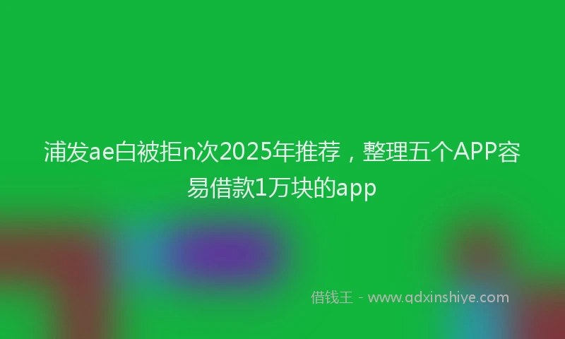 浦发ae白被拒n次2025年推荐，整理五个APP容易借款1万块的app