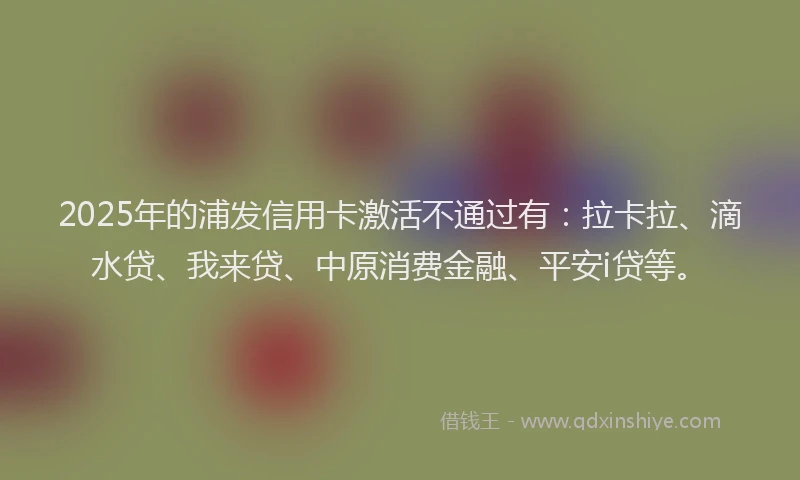 2025年的浦发信用卡激活不通过有：拉卡拉、滴水贷、我来贷、中原消费金融、平安i贷等。