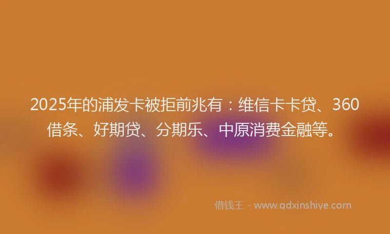 2025年的浦发卡被拒前兆有：维信卡卡贷、360借条、好期贷、分期乐、中原消费金融等。