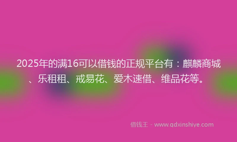 2025年的满16可以借钱的正规平台有：麒麟商城、乐租租、戒易花、爱木速借、维品花等。