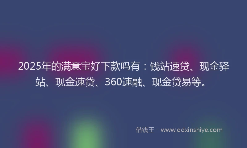 2025年的满意宝好下款吗有：钱站速贷、现金驿站、现金速贷、360速融、现金贷易等。