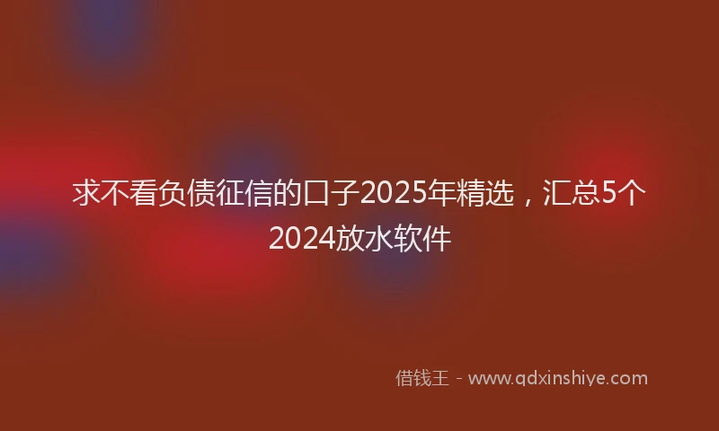 求不看负债征信的口子2025年精选，汇总5个2024放水软件