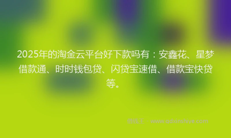 2025年的淘金云平台好下款吗有：安鑫花、星梦借款通、时时钱包贷、闪贷宝速借、借款宝快贷等。