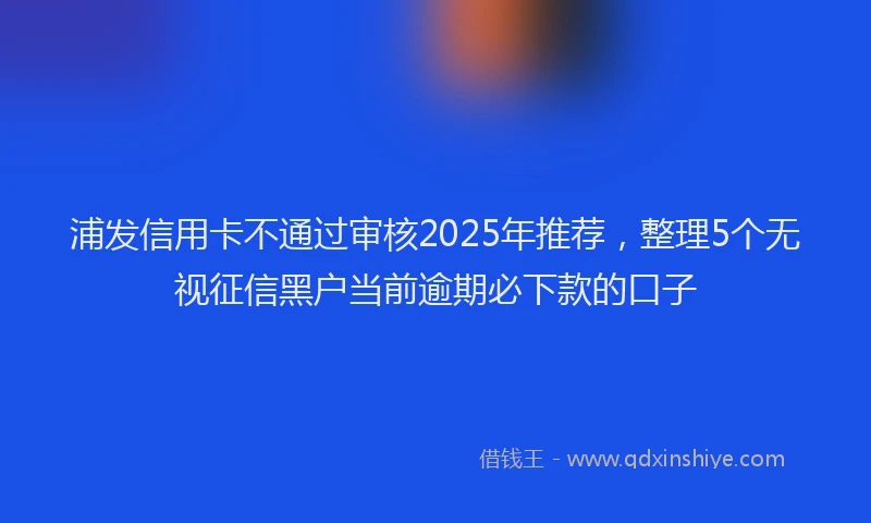浦发信用卡不通过审核2025年推荐，整理5个无视征信黑户当前逾期必下款的口子